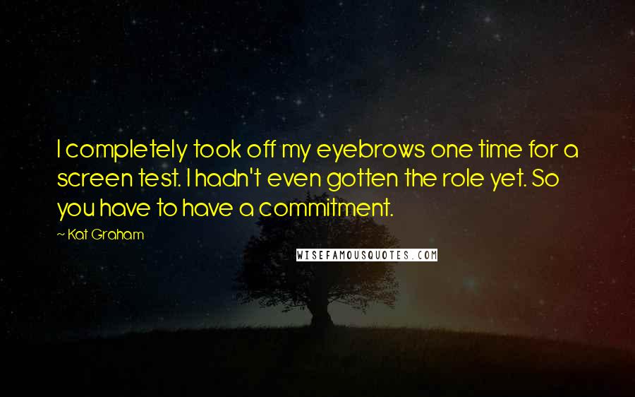 Kat Graham Quotes: I completely took off my eyebrows one time for a screen test. I hadn't even gotten the role yet. So you have to have a commitment.