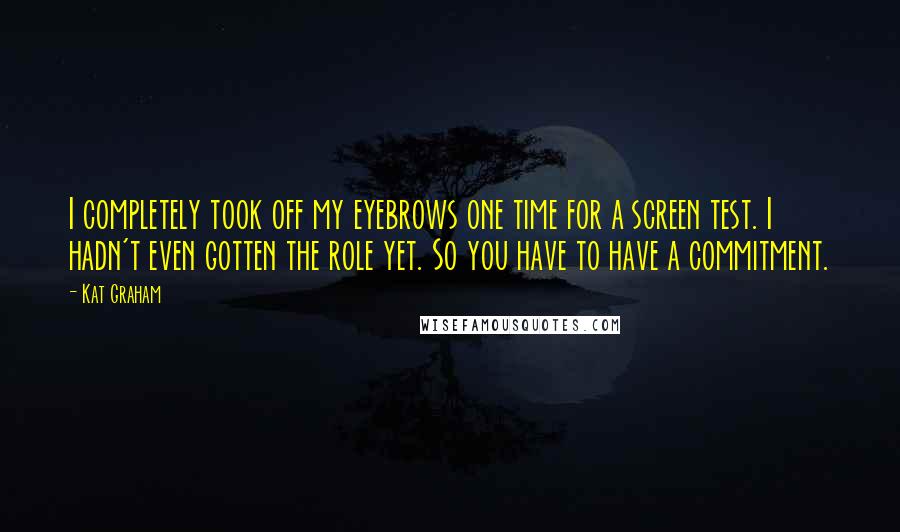 Kat Graham Quotes: I completely took off my eyebrows one time for a screen test. I hadn't even gotten the role yet. So you have to have a commitment.