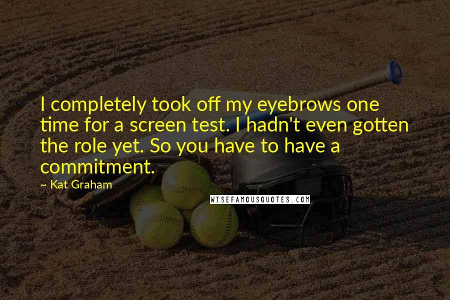 Kat Graham Quotes: I completely took off my eyebrows one time for a screen test. I hadn't even gotten the role yet. So you have to have a commitment.