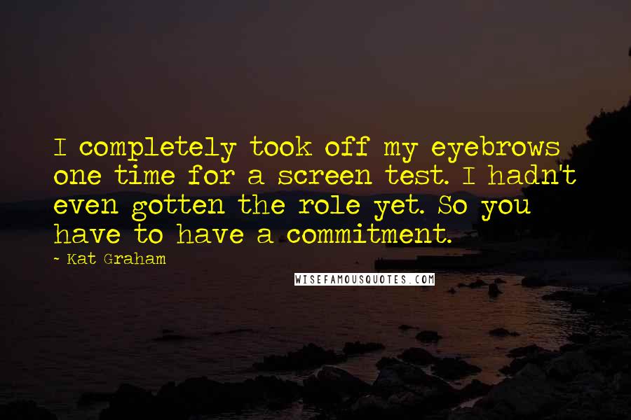 Kat Graham Quotes: I completely took off my eyebrows one time for a screen test. I hadn't even gotten the role yet. So you have to have a commitment.