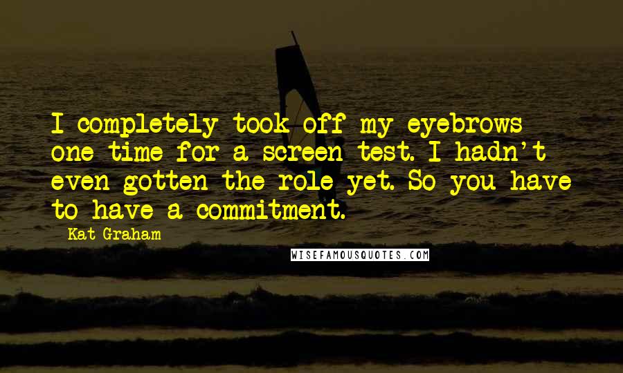 Kat Graham Quotes: I completely took off my eyebrows one time for a screen test. I hadn't even gotten the role yet. So you have to have a commitment.