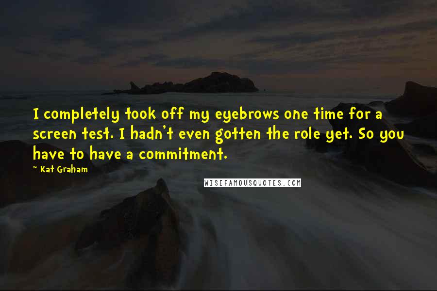 Kat Graham Quotes: I completely took off my eyebrows one time for a screen test. I hadn't even gotten the role yet. So you have to have a commitment.