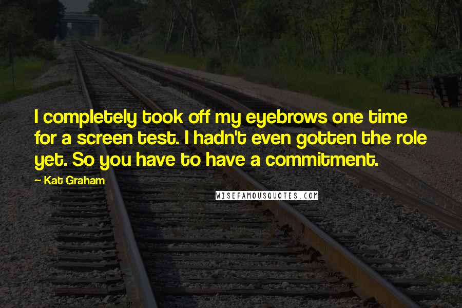 Kat Graham Quotes: I completely took off my eyebrows one time for a screen test. I hadn't even gotten the role yet. So you have to have a commitment.