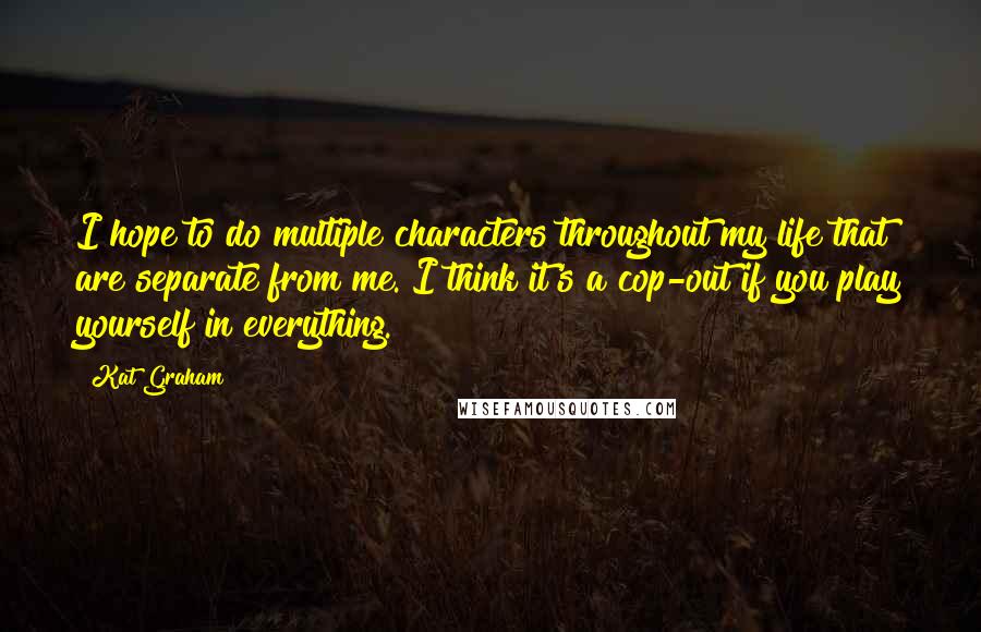 Kat Graham Quotes: I hope to do multiple characters throughout my life that are separate from me. I think it's a cop-out if you play yourself in everything.