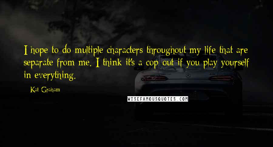 Kat Graham Quotes: I hope to do multiple characters throughout my life that are separate from me. I think it's a cop-out if you play yourself in everything.