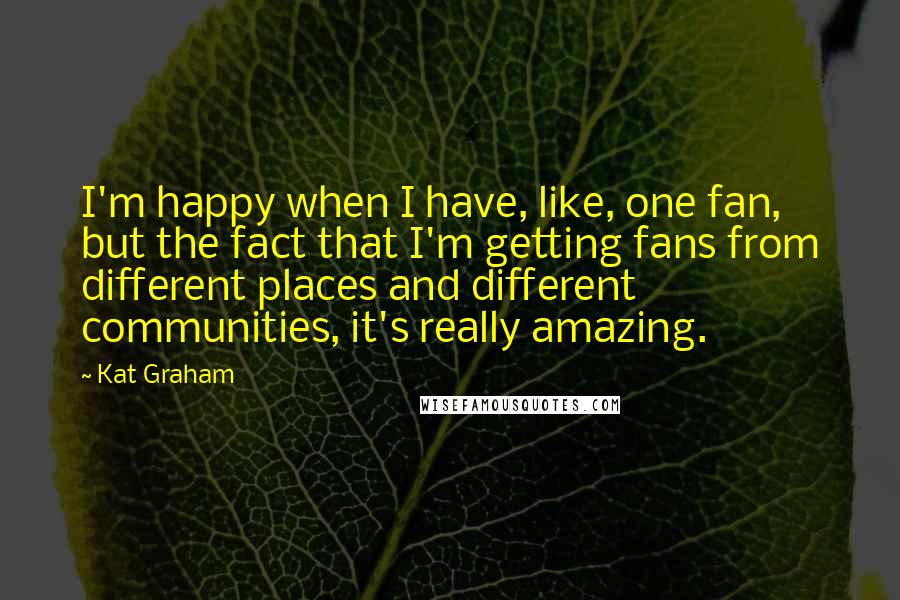Kat Graham Quotes: I'm happy when I have, like, one fan, but the fact that I'm getting fans from different places and different communities, it's really amazing.