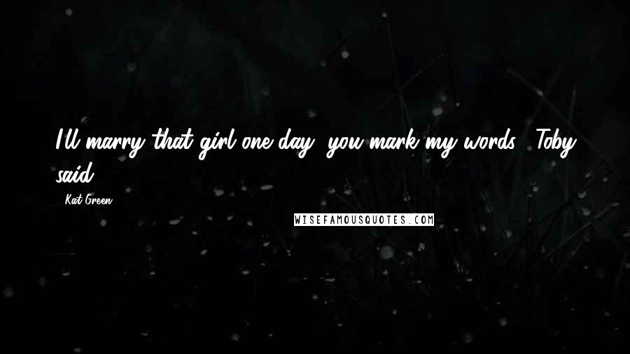 Kat Green Quotes: I'll marry that girl one day, you mark my words," Toby said.