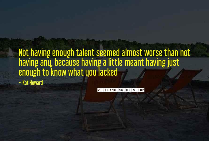 Kat Howard Quotes: Not having enough talent seemed almost worse than not having any, because having a little meant having just enough to know what you lacked