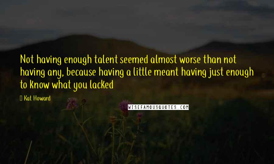 Kat Howard Quotes: Not having enough talent seemed almost worse than not having any, because having a little meant having just enough to know what you lacked