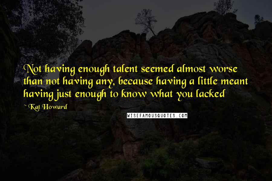 Kat Howard Quotes: Not having enough talent seemed almost worse than not having any, because having a little meant having just enough to know what you lacked