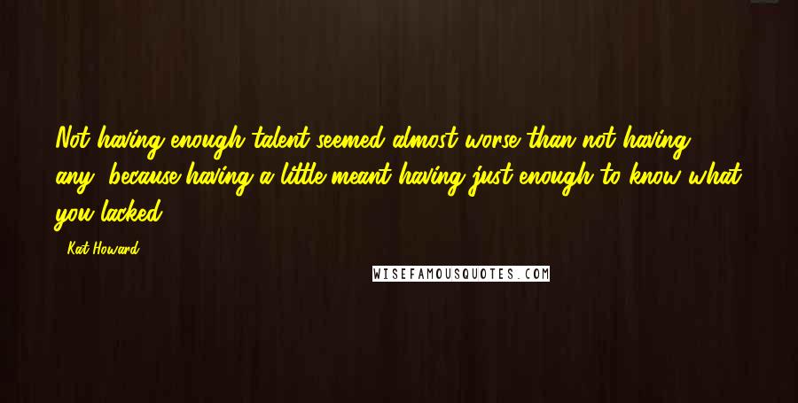 Kat Howard Quotes: Not having enough talent seemed almost worse than not having any, because having a little meant having just enough to know what you lacked