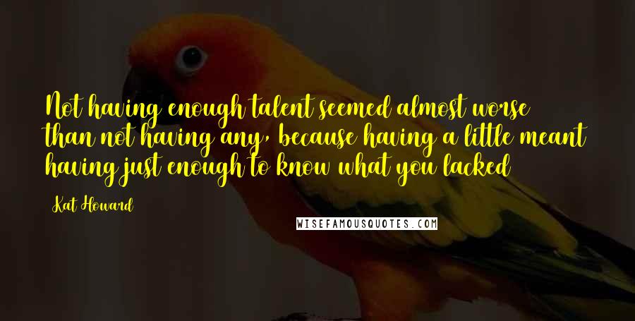 Kat Howard Quotes: Not having enough talent seemed almost worse than not having any, because having a little meant having just enough to know what you lacked