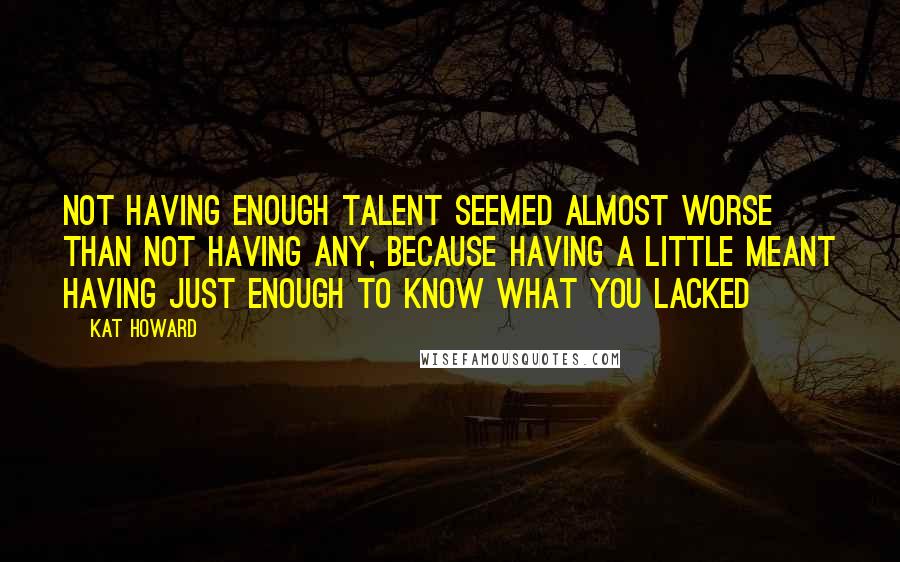 Kat Howard Quotes: Not having enough talent seemed almost worse than not having any, because having a little meant having just enough to know what you lacked