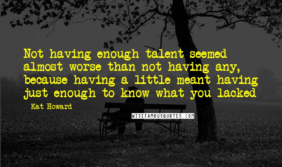 Kat Howard Quotes: Not having enough talent seemed almost worse than not having any, because having a little meant having just enough to know what you lacked