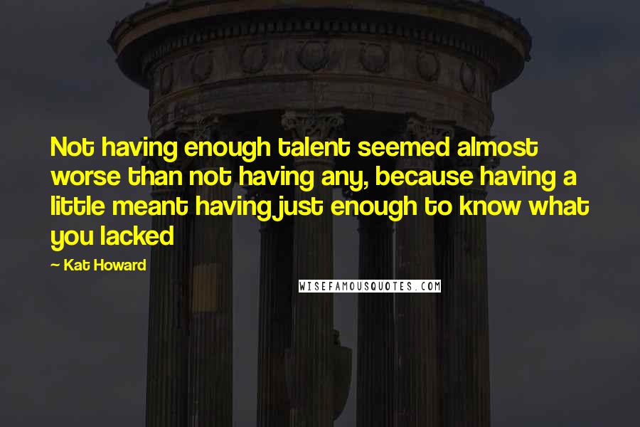 Kat Howard Quotes: Not having enough talent seemed almost worse than not having any, because having a little meant having just enough to know what you lacked