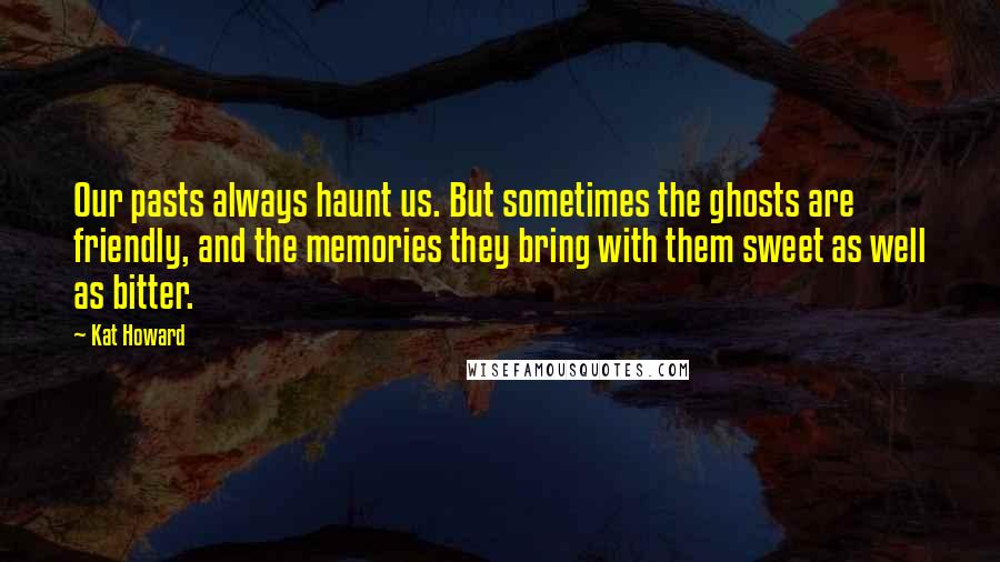 Kat Howard Quotes: Our pasts always haunt us. But sometimes the ghosts are friendly, and the memories they bring with them sweet as well as bitter.