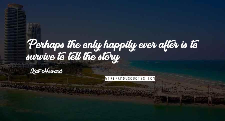 Kat Howard Quotes: Perhaps the only happily ever after is to survive to tell the story