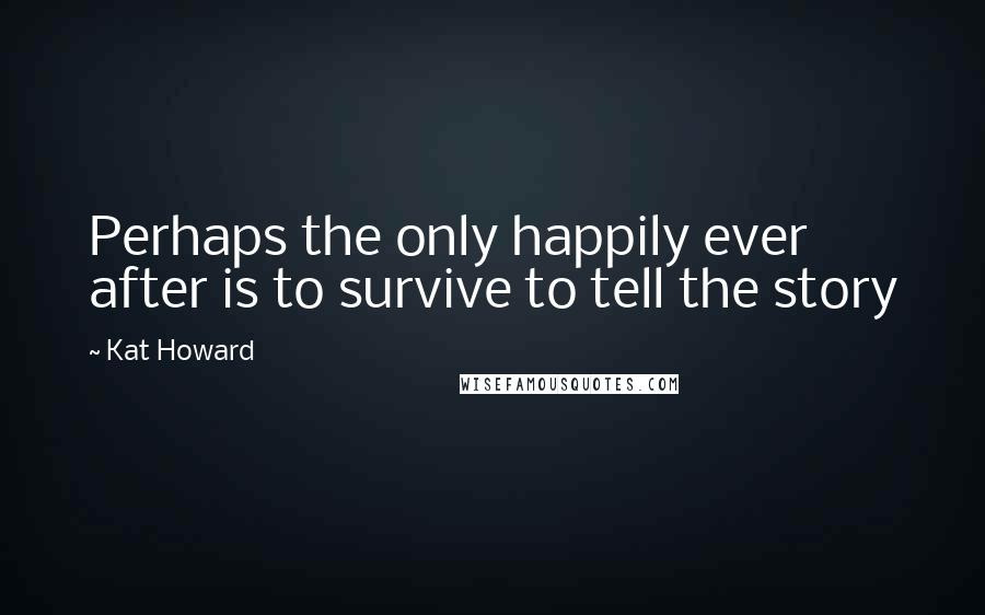 Kat Howard Quotes: Perhaps the only happily ever after is to survive to tell the story