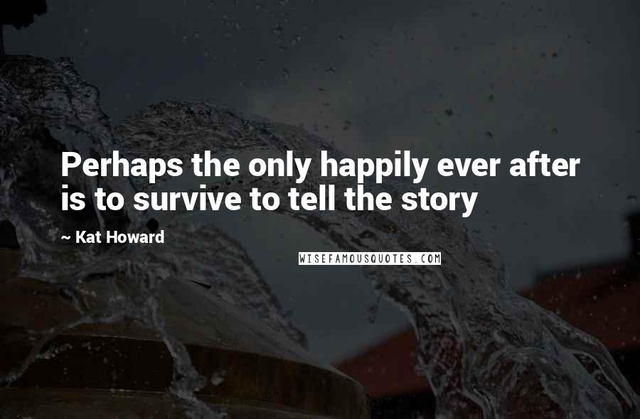Kat Howard Quotes: Perhaps the only happily ever after is to survive to tell the story