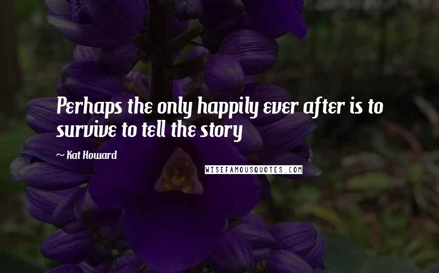 Kat Howard Quotes: Perhaps the only happily ever after is to survive to tell the story