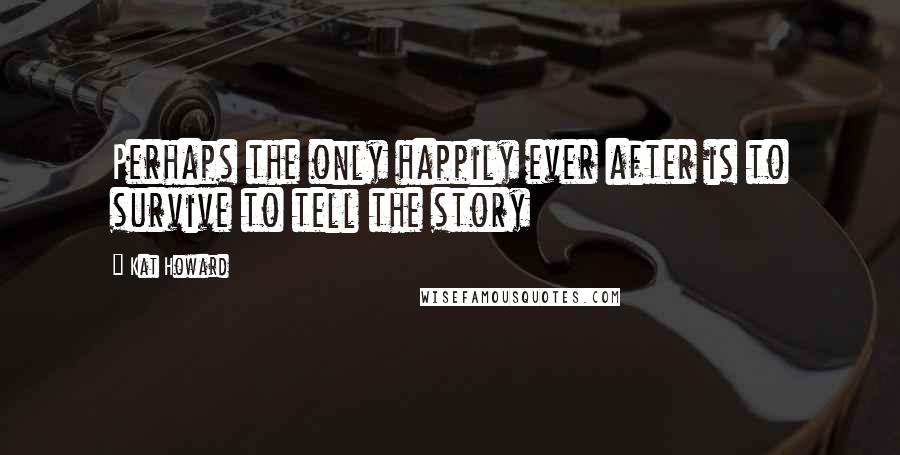 Kat Howard Quotes: Perhaps the only happily ever after is to survive to tell the story