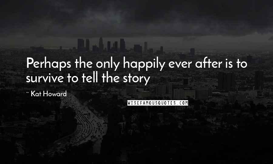 Kat Howard Quotes: Perhaps the only happily ever after is to survive to tell the story