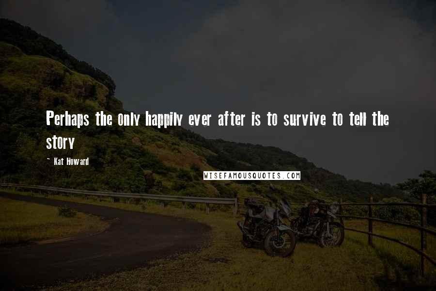 Kat Howard Quotes: Perhaps the only happily ever after is to survive to tell the story