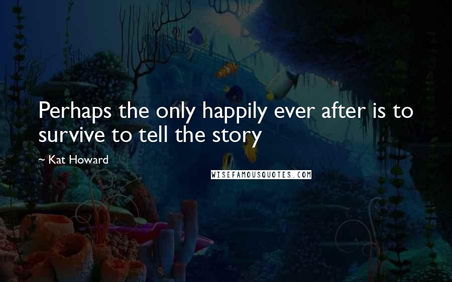 Kat Howard Quotes: Perhaps the only happily ever after is to survive to tell the story