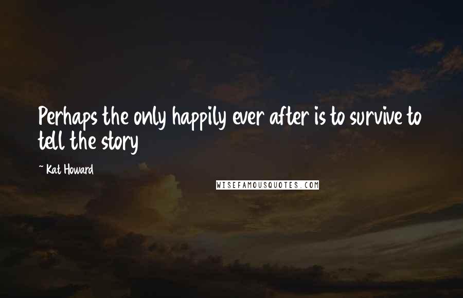 Kat Howard Quotes: Perhaps the only happily ever after is to survive to tell the story
