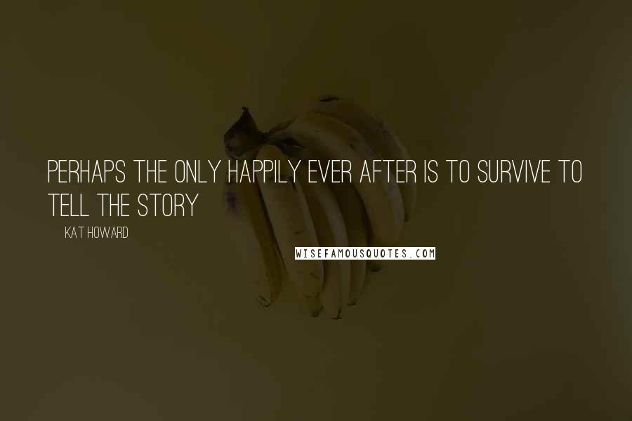 Kat Howard Quotes: Perhaps the only happily ever after is to survive to tell the story