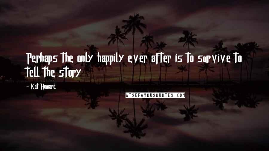Kat Howard Quotes: Perhaps the only happily ever after is to survive to tell the story