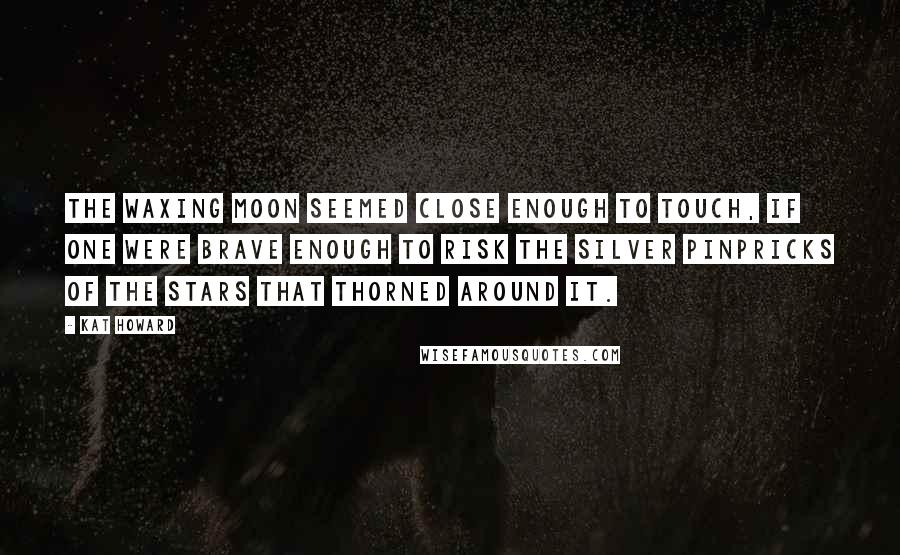 Kat Howard Quotes: The waxing moon seemed close enough to touch, if one were brave enough to risk the silver pinpricks of the stars that thorned around it.