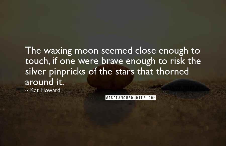 Kat Howard Quotes: The waxing moon seemed close enough to touch, if one were brave enough to risk the silver pinpricks of the stars that thorned around it.