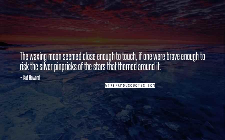 Kat Howard Quotes: The waxing moon seemed close enough to touch, if one were brave enough to risk the silver pinpricks of the stars that thorned around it.