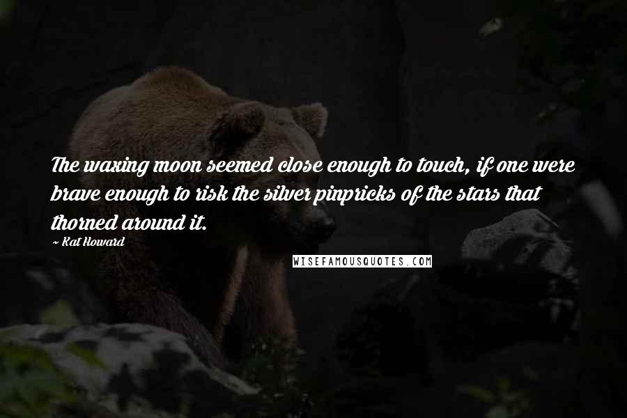 Kat Howard Quotes: The waxing moon seemed close enough to touch, if one were brave enough to risk the silver pinpricks of the stars that thorned around it.