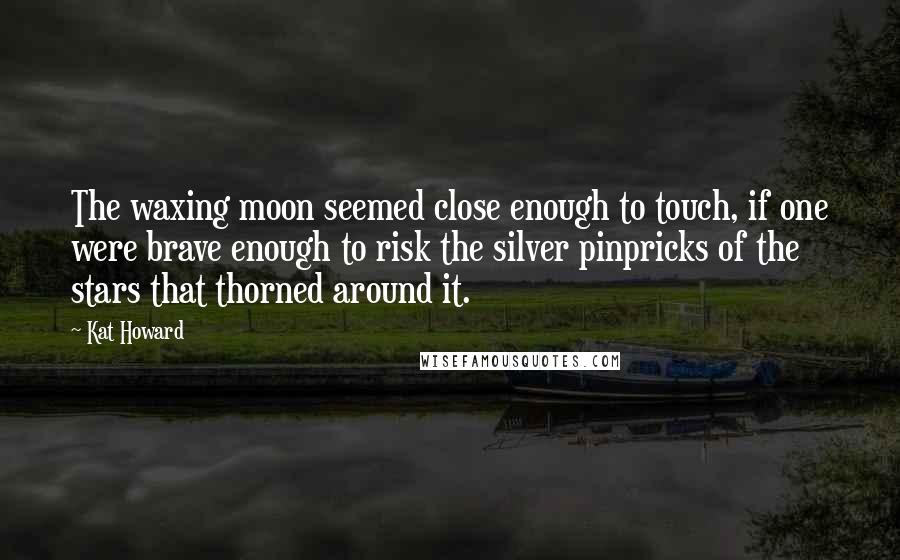 Kat Howard Quotes: The waxing moon seemed close enough to touch, if one were brave enough to risk the silver pinpricks of the stars that thorned around it.