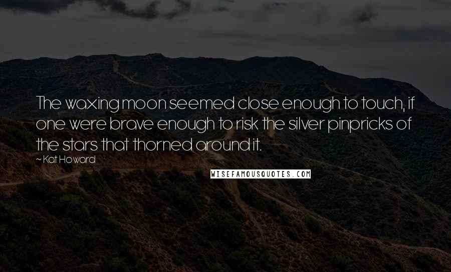 Kat Howard Quotes: The waxing moon seemed close enough to touch, if one were brave enough to risk the silver pinpricks of the stars that thorned around it.