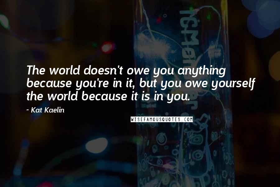 Kat Kaelin Quotes: The world doesn't owe you anything because you're in it, but you owe yourself the world because it is in you.