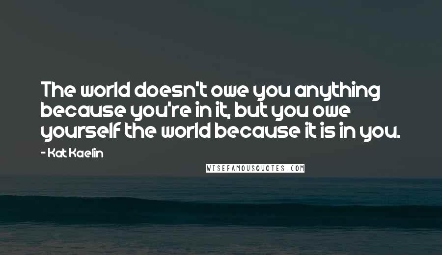 Kat Kaelin Quotes: The world doesn't owe you anything because you're in it, but you owe yourself the world because it is in you.