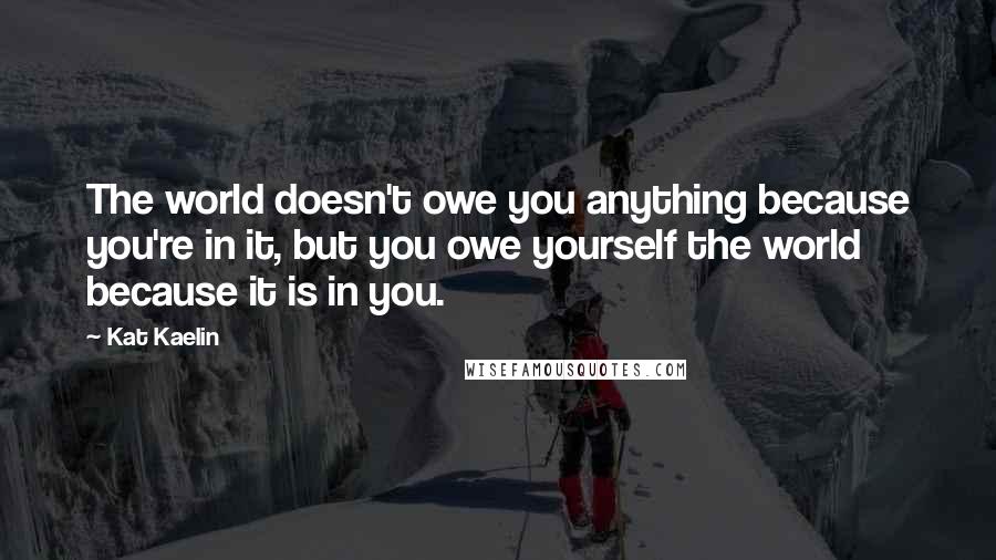 Kat Kaelin Quotes: The world doesn't owe you anything because you're in it, but you owe yourself the world because it is in you.