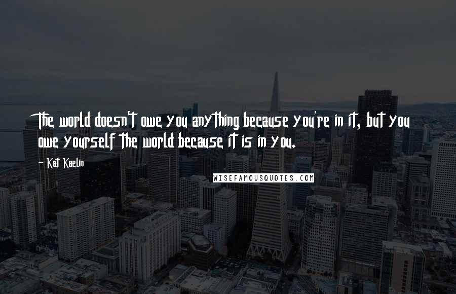 Kat Kaelin Quotes: The world doesn't owe you anything because you're in it, but you owe yourself the world because it is in you.