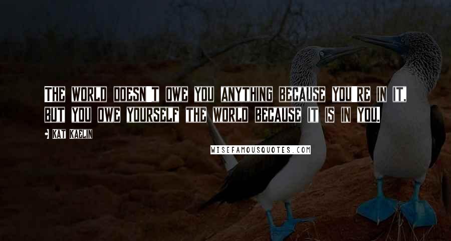 Kat Kaelin Quotes: The world doesn't owe you anything because you're in it, but you owe yourself the world because it is in you.