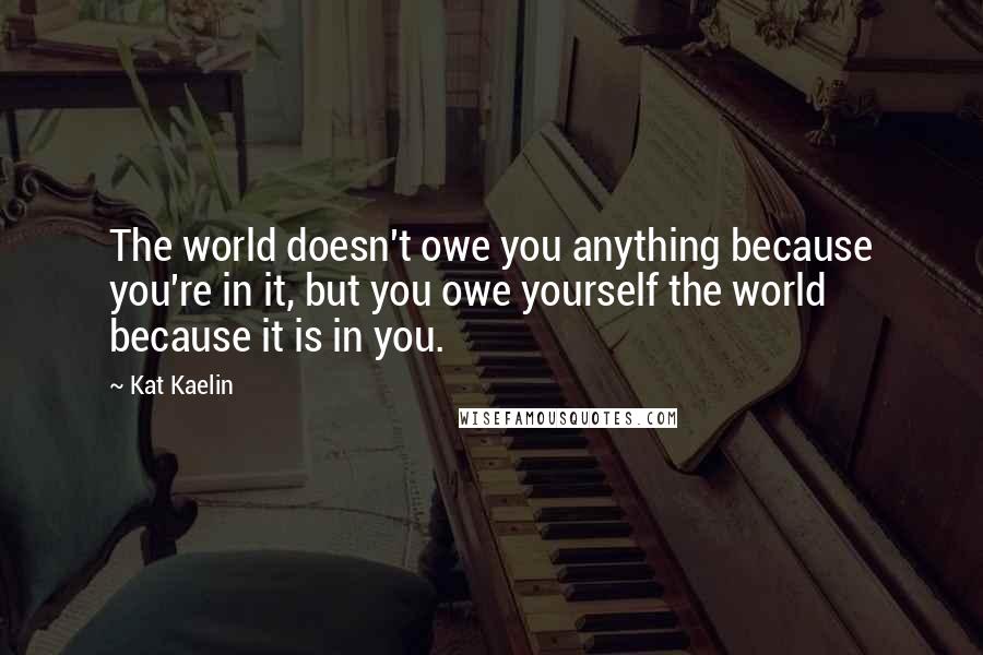 Kat Kaelin Quotes: The world doesn't owe you anything because you're in it, but you owe yourself the world because it is in you.