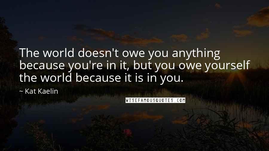 Kat Kaelin Quotes: The world doesn't owe you anything because you're in it, but you owe yourself the world because it is in you.