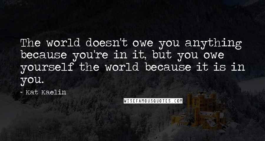 Kat Kaelin Quotes: The world doesn't owe you anything because you're in it, but you owe yourself the world because it is in you.