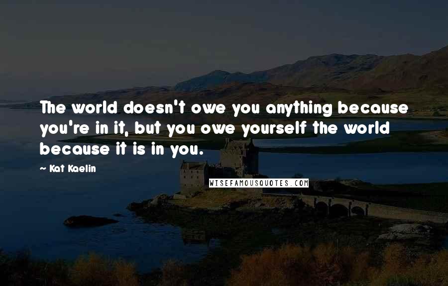 Kat Kaelin Quotes: The world doesn't owe you anything because you're in it, but you owe yourself the world because it is in you.