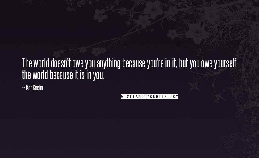 Kat Kaelin Quotes: The world doesn't owe you anything because you're in it, but you owe yourself the world because it is in you.