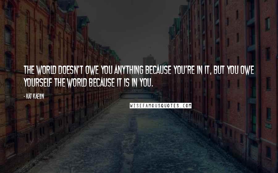 Kat Kaelin Quotes: The world doesn't owe you anything because you're in it, but you owe yourself the world because it is in you.