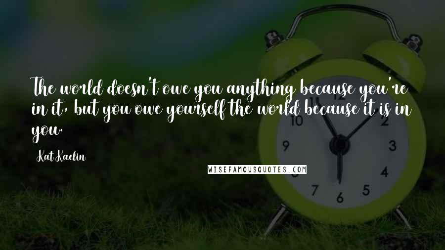 Kat Kaelin Quotes: The world doesn't owe you anything because you're in it, but you owe yourself the world because it is in you.