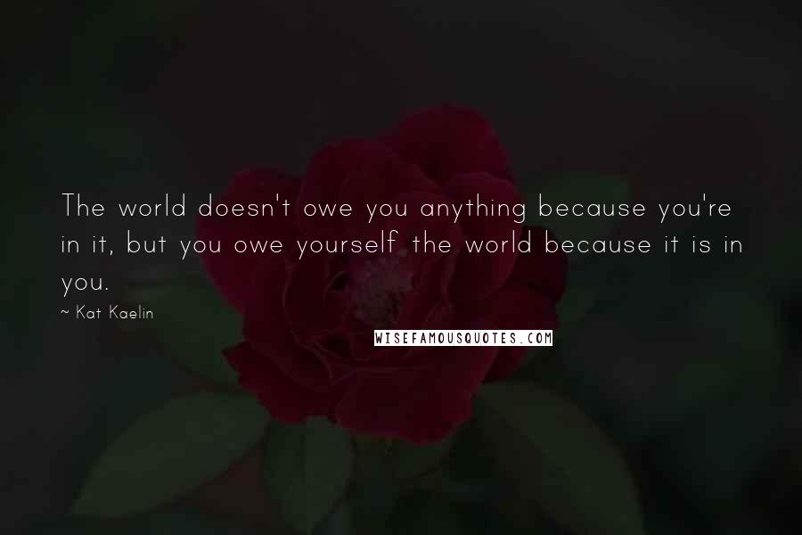 Kat Kaelin Quotes: The world doesn't owe you anything because you're in it, but you owe yourself the world because it is in you.
